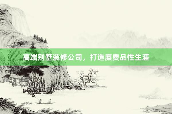 高端别墅装修公司，打造糜费品性生涯